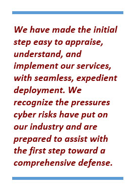 We have made the initial step easy to appraise, understand, and implement our services, with seamless, expedient deployment. We recognize the pressures cyber risks have put on our industry and are prepared to assist with the first step toward a comprehensive defense.